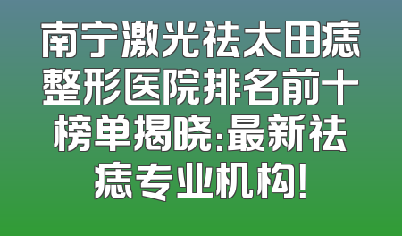 南宁激光祛太田痣整形医院排名前十榜单揭晓：最新祛痣专业机构！