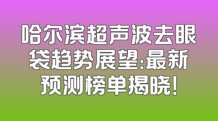 哈尔滨超声波去眼袋趋势展望：最新预测榜单揭晓！