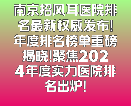 南京招风耳医院排名最新权威发布！年度排名榜单重磅揭晓！聚焦2024年度实力医院排名出炉！