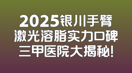 2025银川手臂激光溶脂实力口碑三甲医院大揭秘！