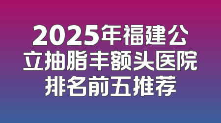 2025年福建公立抽脂丰额头医院排名前五推荐