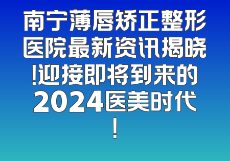 南宁薄唇矫正整形医院最新资讯揭晓！迎接即将到来的2024医美时代！
