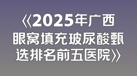 《2025年广西眼窝填充玻尿酸甄选排名前五医院》