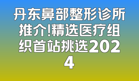 丹东鼻部整形诊所推介！精选医疗组织首站挑选2024