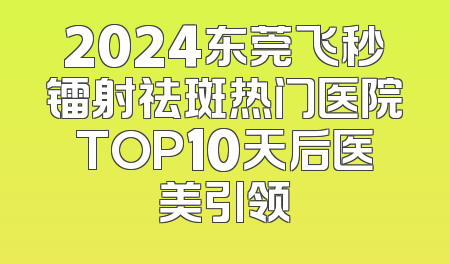 2024东莞飞秒镭射祛斑热门医院TOP10天后医美引领