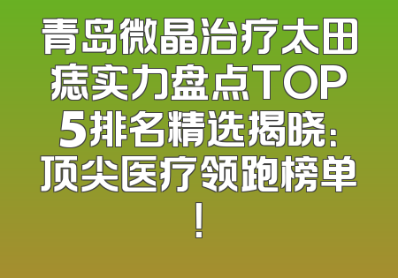青岛微晶治疗太田痣实力盘点TOP5排名精选揭晓：顶尖医疗领跑榜单！