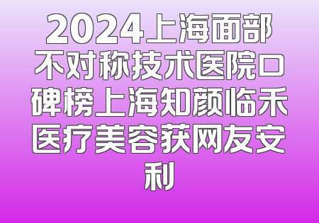 2024上海面部不对称技术医院口碑榜上海知颜临禾医疗美容获网友安利