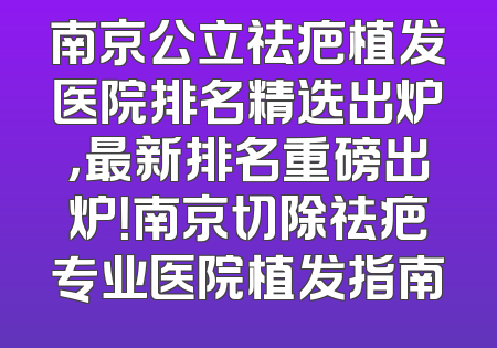 南京公立祛疤植发医院排名精选出炉，最新排名重磅出炉！南京切除祛疤专业医院植发指南