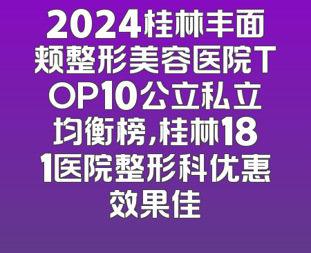 2024桂林丰面颊整形美容医院TOP10公立私立均衡榜，桂林181医院整形科优惠效果佳