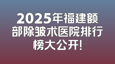 2025年福建额部除皱术医院排行榜大公开！