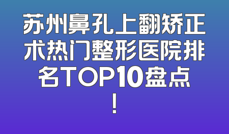 苏州鼻孔上翻矫正术热门整形医院排名TOP10盘点！