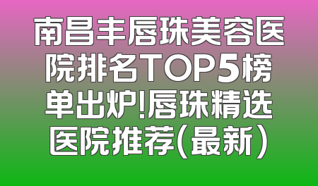 南昌丰唇珠美容医院排名TOP5榜单出炉！唇珠精选医院推荐（最新）
