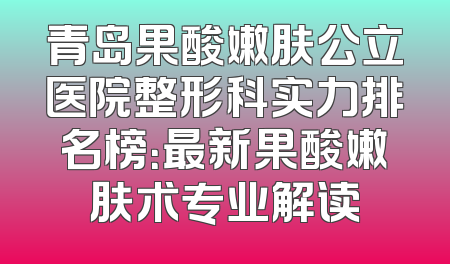 青岛果酸嫩肤公立医院整形科实力排名榜：最新果酸嫩肤术专业解读