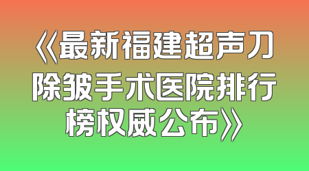 《最新福建超声刀除皱手术医院排行榜权威公布》