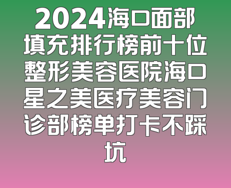 2024海口面部填充排行榜前十位整形美容医院海口星之美医疗美容门诊部榜单打卡不踩坑