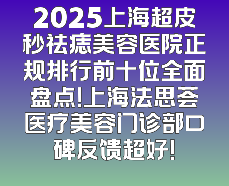 2025上海超皮秒祛痣美容医院正规排行前十位全面盘点！上海法思荟医疗美容门诊部口碑反馈超好！