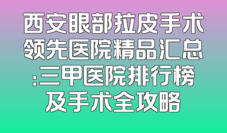 西安眼部拉皮手术领先医院精品汇总：三甲医院排行榜及手术全攻略