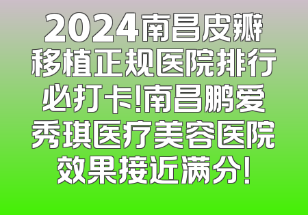 2024南昌皮瓣移植正规医院排行必打卡！南昌鹏爱秀琪医疗美容医院效果接近满分！