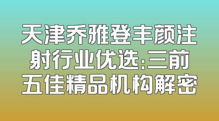 天津乔雅登丰颜注射行业优选：三前五佳精品机构解密
