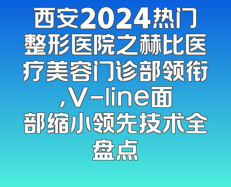 西安2024热门整形医院之赫比医疗美容门诊部领衔，V-line面部缩小领先技术全盘点