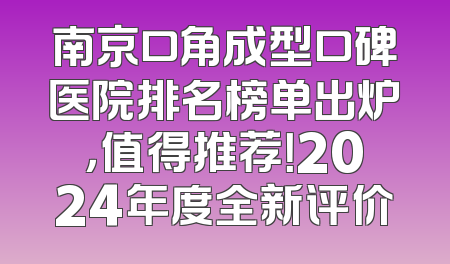 南京口角成型口碑医院排名榜单出炉，值得推荐！2024年度全新评价