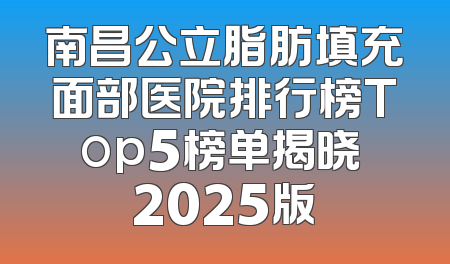 南昌公立脂肪填充面部医院排行榜Top5榜单揭晓 2025版