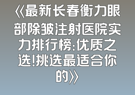 《最新长春衡力眼部除皱注射医院实力排行榜：优质之选！挑选最适合你的》