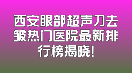 西安眼部超声刀去皱热门医院最新排行榜揭晓！