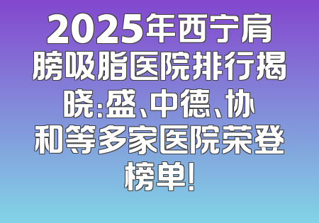 2025年西宁肩膀吸脂医院排行揭晓：盛、中德、协和等多家医院荣登榜单！