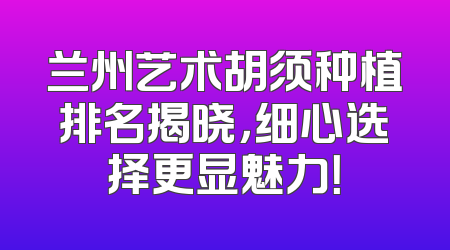 兰州艺术胡须种植排名揭晓，细心选择更显魅力！
