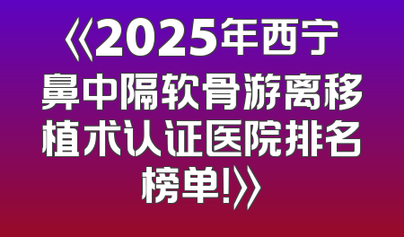 《2025年西宁鼻中隔软骨游离移植术认证医院排名榜单！》
