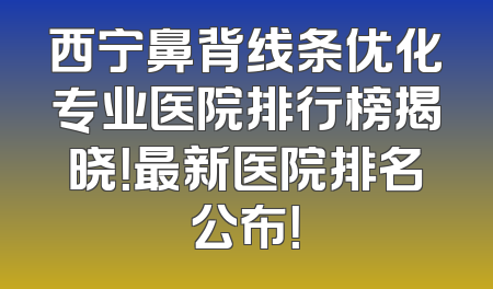 西宁鼻背线条优化专业医院排行榜揭晓！最新医院排名公布！