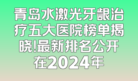 青岛水激光牙龈治疗五大医院榜单揭晓！最新排名公开在2024年