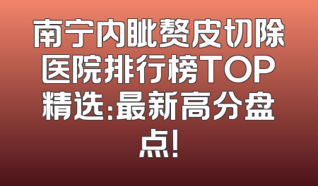 南宁内眦赘皮切除医院排行榜TOP精选：最新高分盘点！
