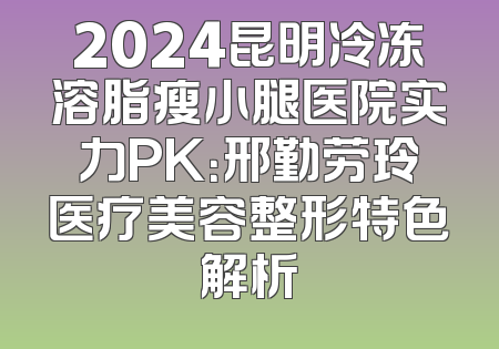2024昆明冷冻溶脂瘦小腿医院实力PK：邢勤劳玲医疗美容整形特色解析