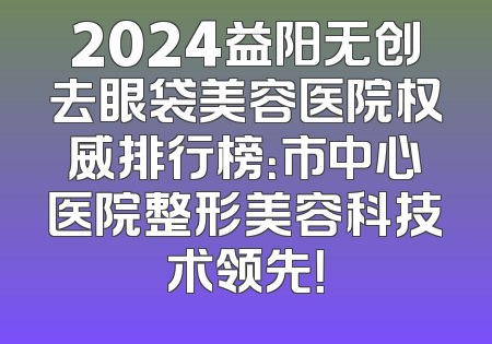 2024益阳无创去眼袋美容医院权威排行榜：市中心医院整形美容科技术领先！
