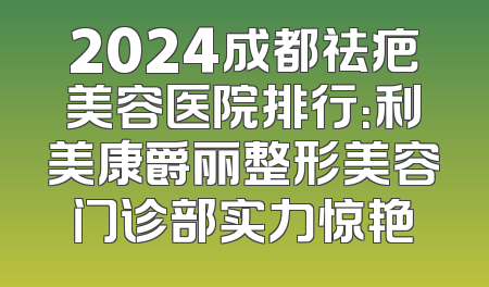 2024成都祛疤美容医院排行：利美康爵丽整形美容门诊部实力惊艳