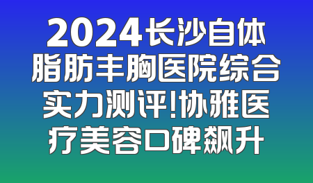 2024长沙自体脂肪丰胸医院综合实力测评！协雅医疗美容口碑飙升