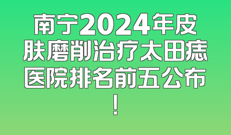 南宁2024年皮肤磨削治疗太田痣医院排名前五公布！