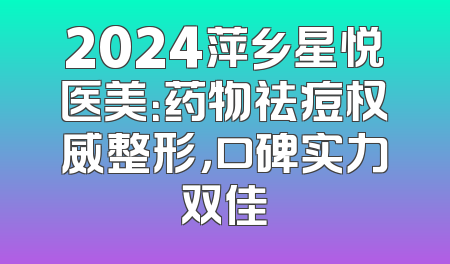 2024萍乡星悦医美：药物祛痘权威整形，口碑实力双佳