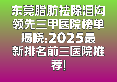 东莞脂肪祛除泪沟领先三甲医院榜单揭晓：2025最新排名前三医院推荐！