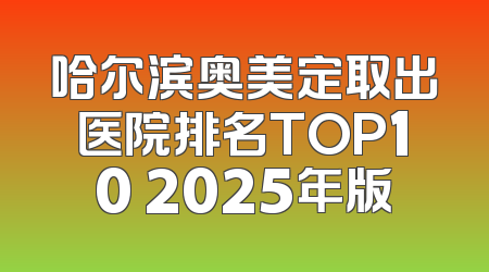 哈尔滨奥美定取出医院排名TOP10 2025年版