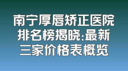 南宁厚唇矫正医院排名榜揭晓：最新三家价格表概览