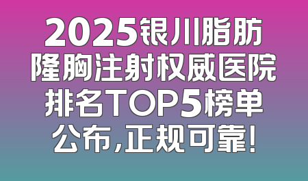 2025银川脂肪隆胸注射权威医院排名TOP5榜单公布，正规可靠！