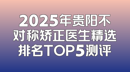 2025年贵阳不对称矫正医生精选排名TOP5测评