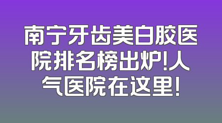 南宁牙齿美白胶医院排名榜出炉！人气医院在这里！