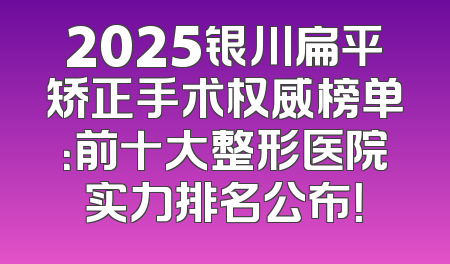 2025银川扁平矫正手术权威榜单：前十大整形医院实力排名公布！