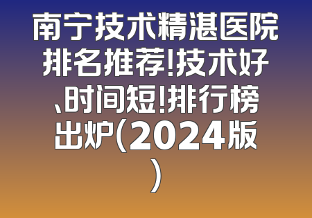 南宁技术精湛医院排名推荐！技术好、时间短！排行榜出炉（2024版）