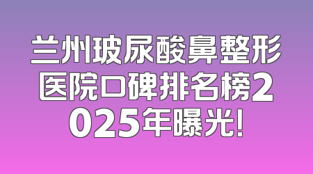 兰州玻尿酸鼻整形医院口碑排名榜2025年曝光！