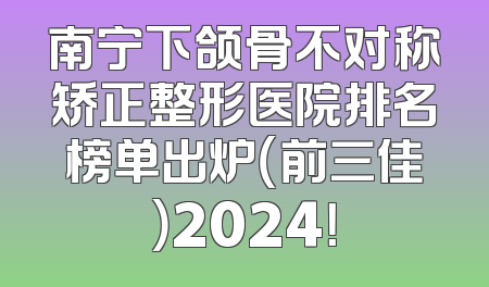 南宁下颌骨不对称矫正整形医院排名榜单出炉（前三佳）2024！